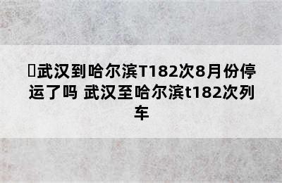 ㇏武汉到哈尔滨T182次8月份停运了吗 武汉至哈尔滨t182次列车